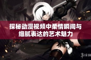 探秘动漫视频中柔情瞬间与细腻表达的艺术魅力