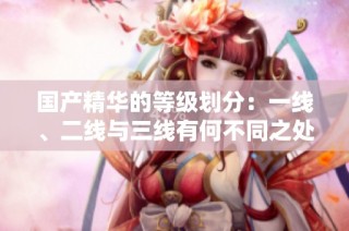 国产精华的等级划分：一线、二线与三线有何不同之处