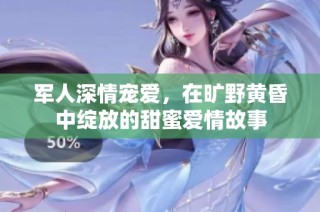 军人深情宠爱，在旷野黄昏中绽放的甜蜜爱情故事