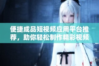 便捷成品短视频应用平台推荐，助你轻松制作精彩视频