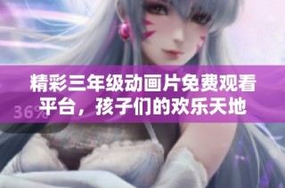 精彩三年级动画片免费观看平台，孩子们的欢乐天地