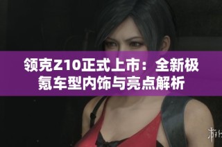 领克Z10正式上市：全新极氪车型内饰与亮点解析