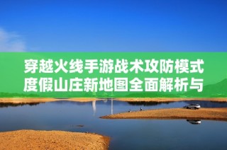 穿越火线手游战术攻防模式度假山庄新地图全面解析与攻略分享