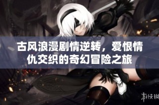 古风浪漫剧情逆转，爱恨情仇交织的奇幻冒险之旅