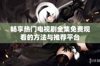 畅享热门电视剧全集免费观看的方法与推荐平台