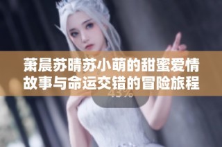 萧晨苏晴苏小萌的甜蜜爱情故事与命运交错的冒险旅程
