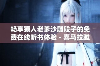 畅享猿人老爹沙雕段子的免费在线听书体验 - 喜马拉雅手机版