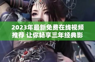 2023年最新免费在线视频推荐 让你畅享三年经典影片
