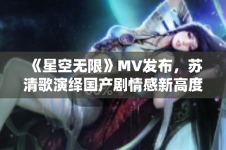 《星空无限》MV发布，苏清歌演绎国产剧情感新高度
