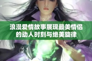 浪漫爱情故事展现最美情侣的动人时刻与绝美旋律