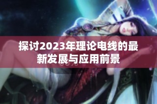 探讨2023年理论电线的最新发展与应用前景