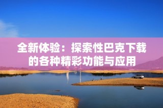 全新体验：探索性巴克下载的各种精彩功能与应用