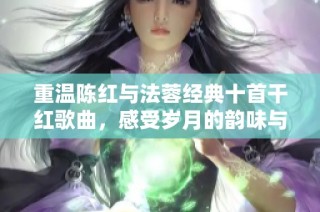 重温陈红与法蓉经典十首干红歌曲，感受岁月的韵味与情感