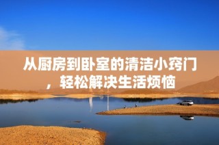 从厨房到卧室的清洁小窍门，轻松解决生活烦恼