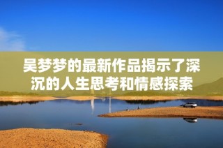 吴梦梦的最新作品揭示了深沉的人生思考和情感探索