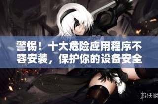 警惕！十大危险应用程序不容安装，保护你的设备安全