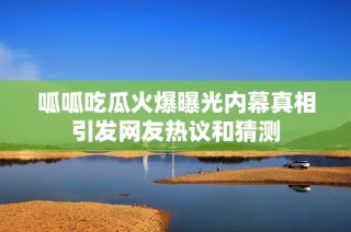 呱呱吃瓜火爆曝光内幕真相引发网友热议和猜测