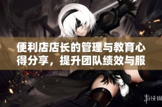 便利店店长的管理与教育心得分享，提升团队绩效与服务质量