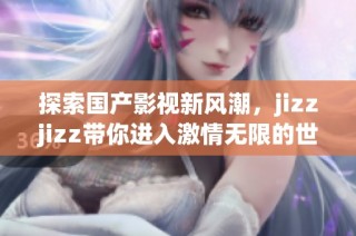 探索国产影视新风潮，jizzjizz带你进入激情无限的世界