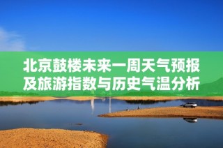 北京鼓楼未来一周天气预报及旅游指数与历史气温分析