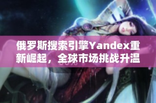 俄罗斯搜索引擎Yandex重新崛起，全球市场挑战升温