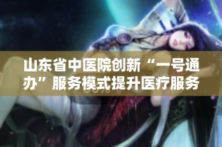 山东省中医院创新“一号通办”服务模式提升医疗服务效率与便捷性