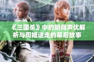 《三国杀》中的阴间声优解析与周姐送走的幕后故事