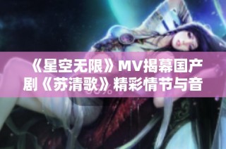 《星空无限》MV揭幕国产剧《苏清歌》精彩情节与音乐魅力