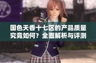 国色天香十七区的产品质量究竟如何？全面解析与评测