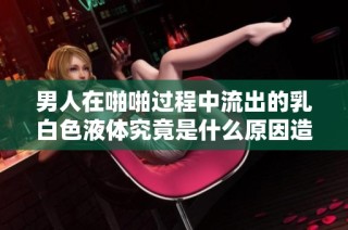 男人在啪啪过程中流出的乳白色液体究竟是什么原因造成的