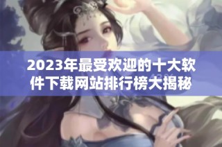 2023年最受欢迎的十大软件下载网站排行榜大揭秘