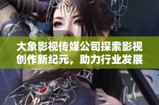 大象影视传媒公司探索影视创作新纪元，助力行业发展