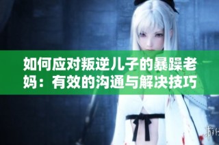 如何应对叛逆儿子的暴躁老妈：有效的沟通与解决技巧
