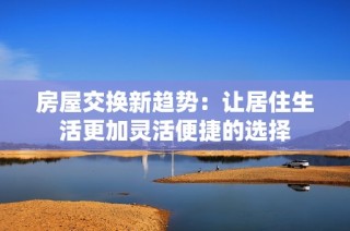 房屋交换新趋势：让居住生活更加灵活便捷的选择