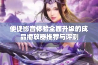 便捷影音体验全面升级的成品播放器推荐与评测