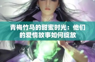 青梅竹马的甜蜜时光：他们的爱情故事如何绽放