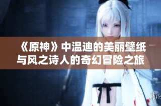 《原神》中温迪的美丽壁纸与风之诗人的奇幻冒险之旅