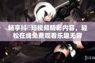 畅享抖抈短视频精彩内容，轻松在线免费观看乐趣无穷