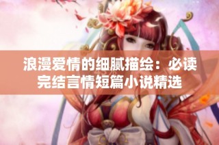 浪漫爱情的细腻描绘：必读完结言情短篇小说精选