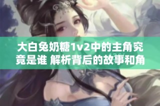 大白兔奶糖1v2中的主角究竟是谁 解析背后的故事和角色