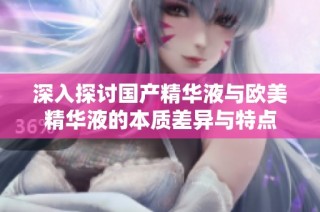 深入探讨国产精华液与欧美精华液的本质差异与特点