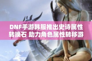 DNF手游韩服推出史诗属性转换石 助力角色属性转移游戏体验提升