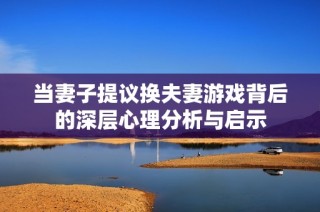 当妻子提议换夫妻游戏背后的深层心理分析与启示