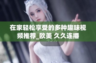 在家轻松享受的多种趣味视频推荐_欧美 久久连播