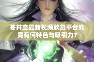 苍井空最新视频欣赏平台究竟有何特色与吸引力？