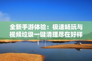全新手游体验：极速畅玩与视频垃圾一键清理尽在好样手游网