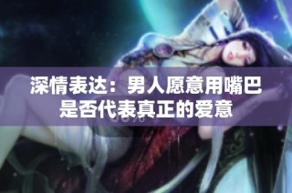 深情表达：男人愿意用嘴巴是否代表真正的爱意