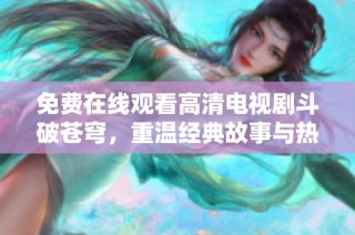 免费在线观看高清电视剧斗破苍穹，重温经典故事与热血战斗