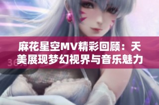麻花星空MV精彩回顾：天美展现梦幻视界与音乐魅力