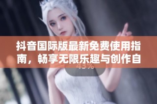 抖音国际版最新免费使用指南，畅享无限乐趣与创作自由